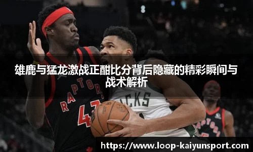 雄鹿与猛龙激战正酣比分背后隐藏的精彩瞬间与战术解析